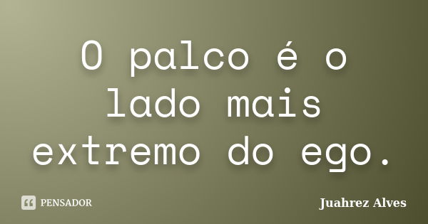 O palco é o lado mais extremo do ego.... Frase de Juahrez Alves.