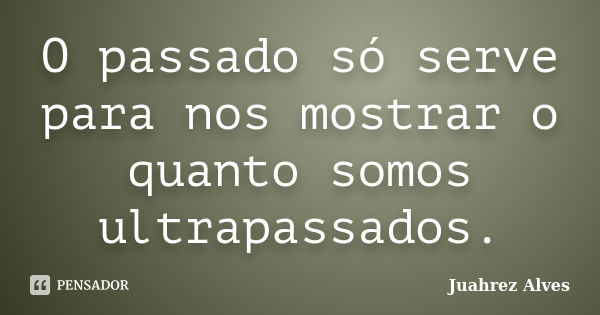 O passado só serve para nos mostrar o quanto somos ultrapassados.... Frase de Juahrez Alves.