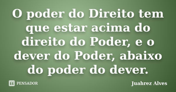 O poder do Direito tem que estar acima do direito do Poder, e o dever do Poder, abaixo do poder do dever.... Frase de Juahrez Alves.