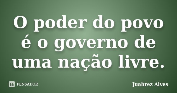 O poder do povo é o governo de uma nação livre.... Frase de Juahrez Alves.