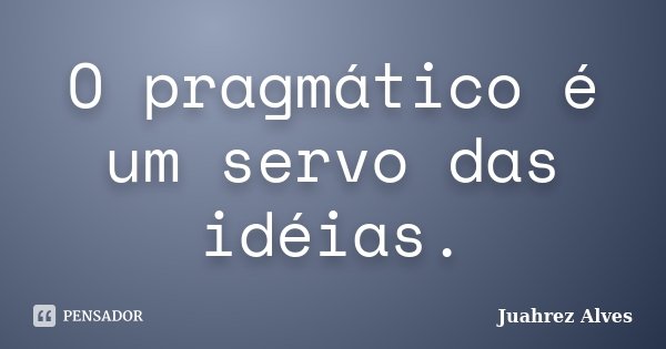 O pragmático é um servo das idéias.... Frase de Juahrez Alves.