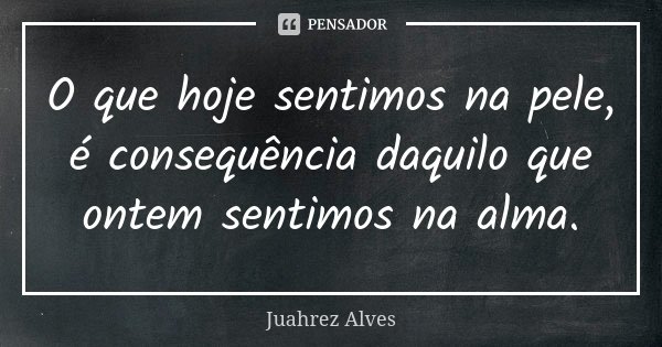 O que hoje sentimos na pele, é consequência daquilo que ontem sentimos na alma.... Frase de Juahrez Alves.