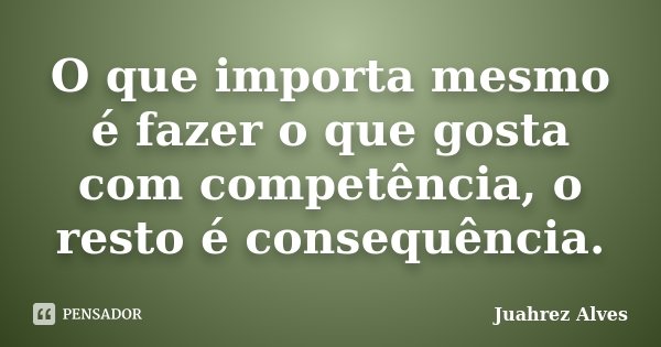 O que importa mesmo é fazer o que gosta com competência, o resto é consequência.... Frase de Juahrez Alves.