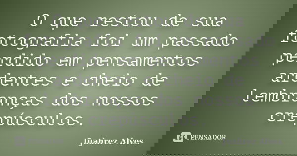 O que restou de sua fotografia foi um passado perdido em pensamentos ardentes e cheio de lembranças dos nossos crepúsculos.... Frase de Juahrez Alves.