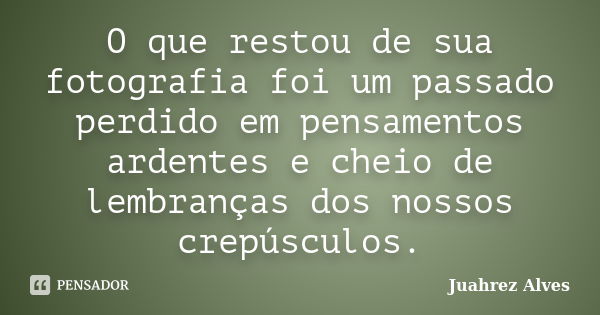 O que restou de sua fotografia foi um passado perdido em pensamentos ardentes e cheio de lembranças dos nossos crepúsculos.... Frase de Juahrez Alves.