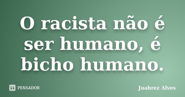 O racista não é ser humano, é bicho humano.... Frase de Juahrez Alves.