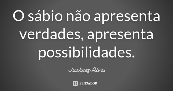 O sábio não apresenta verdades, apresenta possibilidades.... Frase de Juahrez Alves.