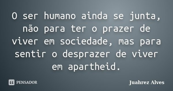 O ser humano ainda se junta, não para ter o prazer de viver em sociedade, mas para sentir o desprazer de viver em apartheid.... Frase de Juahrez Alves.