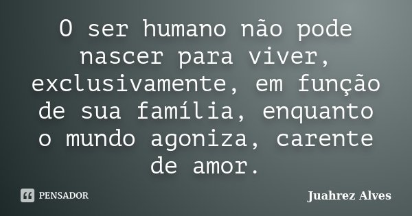 O ser humano não pode nascer para viver, exclusivamente, em função de sua família, enquanto o mundo agoniza, carente de amor.... Frase de Juahrez Alves.