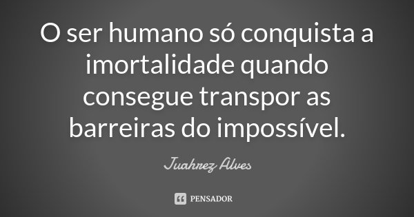 O ser humano só conquista a imortalidade quando consegue transpor as barreiras do impossível.... Frase de Juahrez Alves.