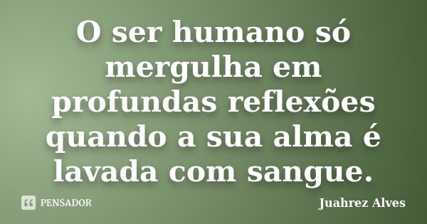 O ser humano só mergulha em profundas reflexões quando a sua alma é lavada com sangue.... Frase de Juahrez Alves.