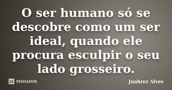 O ser humano só se descobre como um ser ideal, quando ele procura esculpir o seu lado grosseiro.... Frase de Juahrez Alves.