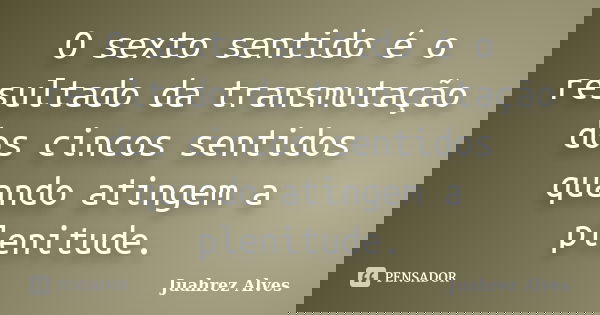O sexto sentido é o resultado da transmutação dos cincos sentidos quando atingem a plenitude.... Frase de Juahrez Alves.
