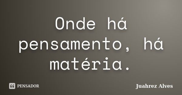 Onde há pensamento, há matéria.... Frase de Juahrez Alves.