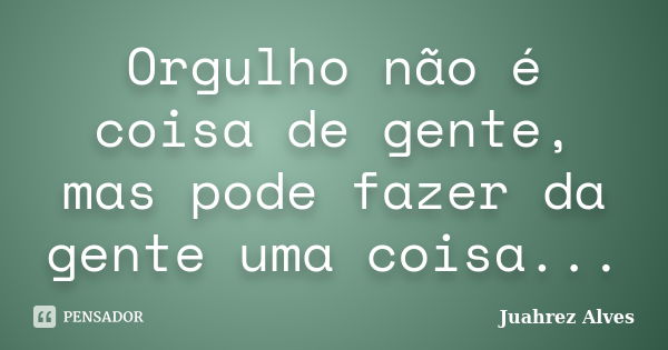 Orgulho não é coisa de gente, mas pode fazer da gente uma coisa...... Frase de Juahrez Alves.