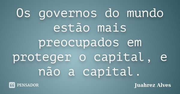 Os governos do mundo estão mais preocupados em proteger o capital, e não a capital.... Frase de Juahrez Alves.
