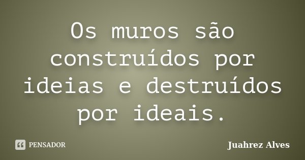 Os muros são construídos por ideias e destruídos por ideais.... Frase de Juahrez Alves.