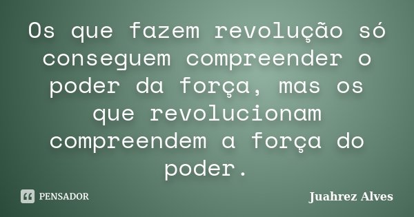 Os que fazem revolução só conseguem compreender o poder da força, mas os que revolucionam compreendem a força do poder.... Frase de Juahrez Alves.