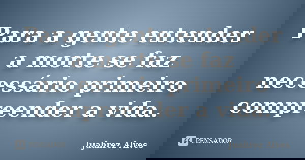 Para a gente entender a morte se faz necessário primeiro compreender a vida.... Frase de Juahrez Alves.