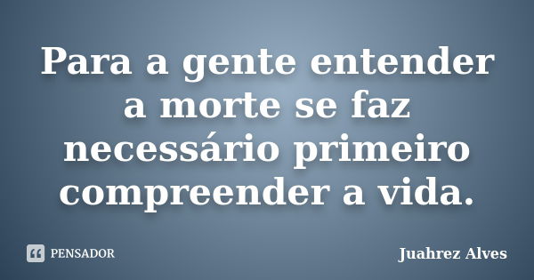 Para a gente entender a morte se faz necessário primeiro compreender a vida.... Frase de Juahrez Alves.