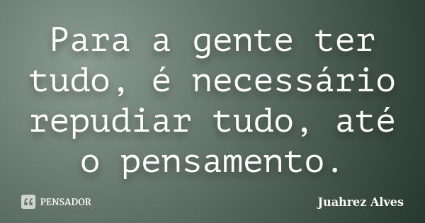 Para a gente ter tudo, é necessário repudiar tudo, até o pensamento.... Frase de Juahrez Alves.