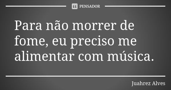 Para não morrer de fome, eu preciso me alimentar com música.... Frase de Juahrez Alves.