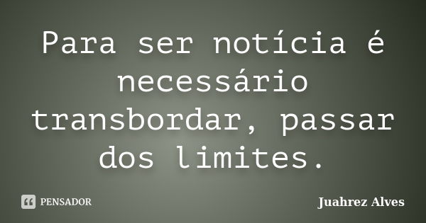 Para ser notícia é necessário transbordar, passar dos limites.... Frase de Juahrez Alves.