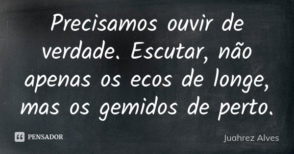 Precisamos ouvir de verdade. Escutar, não apenas os ecos de longe, mas os gemidos de perto.... Frase de Juahrez Alves.