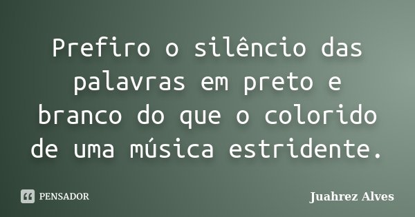 Prefiro o silêncio das palavras em preto e branco do que o colorido de uma música estridente.... Frase de Juahrez Alves.