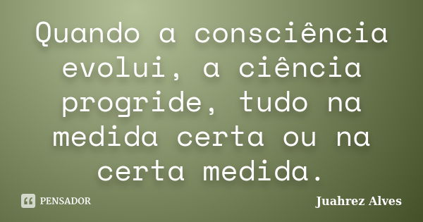 Quando a consciência evolui, a ciência progride, tudo na medida certa ou na certa medida.... Frase de Juahrez Alves.