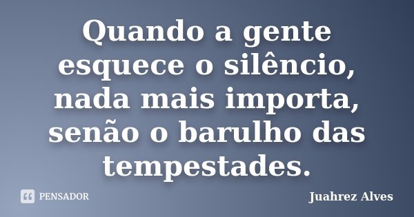Quando a gente esquece o silêncio, nada mais importa, senão o barulho das tempestades.... Frase de Juahrez Alves.