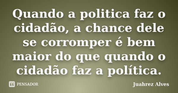 Quando a politica faz o cidadão, a chance dele se corromper é bem maior do que quando o cidadão faz a política.... Frase de Juahrez Alves.