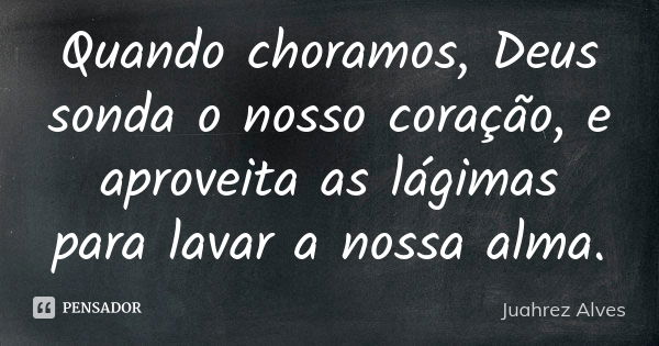 Quando choramos, Deus sonda o nosso coração, e aproveita as lágimas para lavar a nossa alma.... Frase de Juahrez Alves.