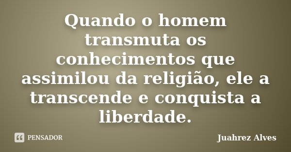 Quando o homem transmuta os conhecimentos que assimilou da religião, ele a transcende e conquista a liberdade.... Frase de Juahrez Alves.
