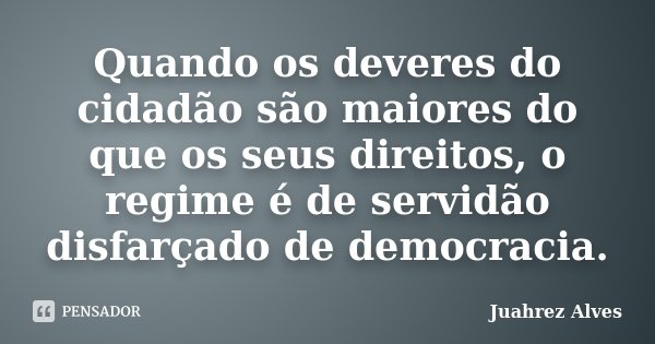 Quando os deveres do cidadão são maiores do que os seus direitos, o regime é de servidão disfarçado de democracia.... Frase de Juahrez Alves.