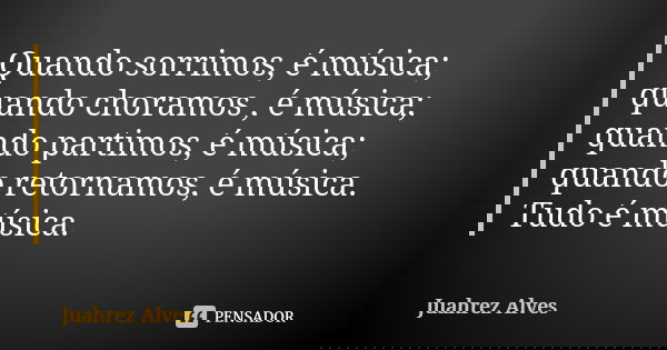 Quando sorrimos, é música; quando choramos , é música; quando partimos, é música; quando retornamos, é música. Tudo é música.... Frase de Juahrez Alves.