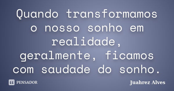 Quando transformamos o nosso sonho em realidade, geralmente, ficamos com saudade do sonho.... Frase de Juahrez Alves.