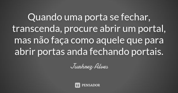 Quando uma porta se fechar, transcenda, procure abrir um portal, mas não faça como aquele que para abrir portas anda fechando portais.... Frase de Juahrez Alves.