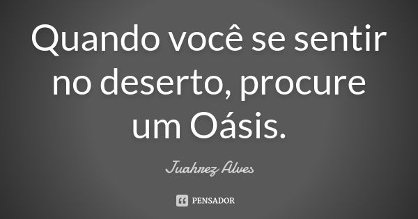 Quando você se sentir no deserto, procure um Oásis.... Frase de Juahrez Alves.