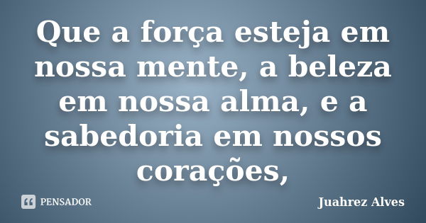 Que a força esteja em nossa mente, a beleza em nossa alma, e a sabedoria em nossos corações,... Frase de Juahrez Alves.