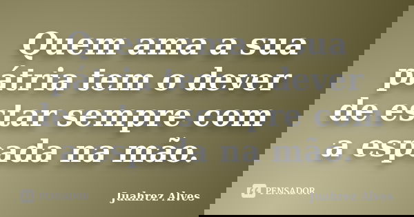 Quem ama a sua pátria tem o dever de estar sempre com a espada na mão.... Frase de Juahrez Alves.