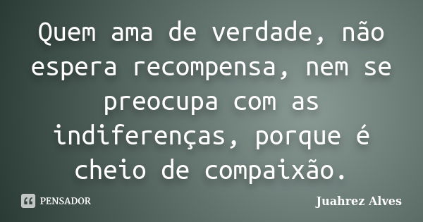 Quem ama de verdade, não espera recompensa, nem se preocupa com as indiferenças, porque é cheio de compaixão.... Frase de Juahrez Alves.