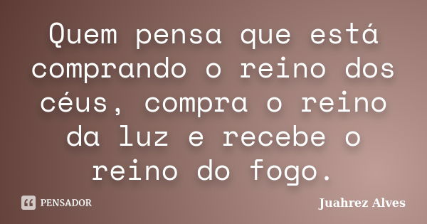 Quem pensa que está comprando o reino dos céus, compra o reino da luz e recebe o reino do fogo.... Frase de Juahrez Alves.