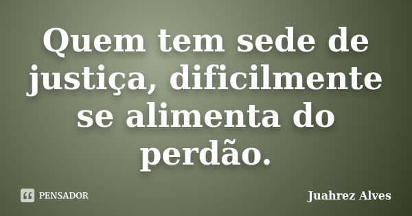 Quem tem sede de justiça, dificilmente se alimenta do perdão.... Frase de Juahrez Alves.