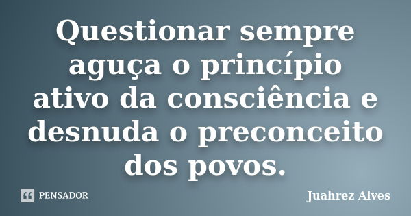 Questionar sempre aguça o princípio ativo da consciência e desnuda o preconceito dos povos.... Frase de Juahrez Alves.