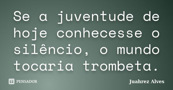 Se a juventude de hoje conhecesse o silêncio, o mundo tocaria trombeta.... Frase de Juahrez Alves.