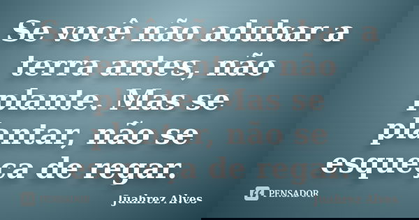 Se você não adubar a terra antes, não plante. Mas se plantar, não se esqueça de regar.... Frase de Juahrez Alves.
