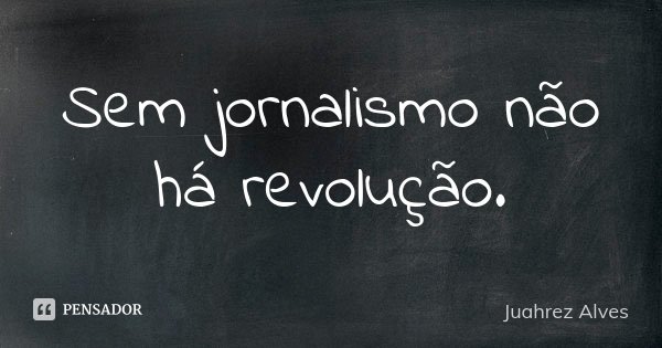 Sem jornalismo não há revolução.... Frase de Juahrez Alves.