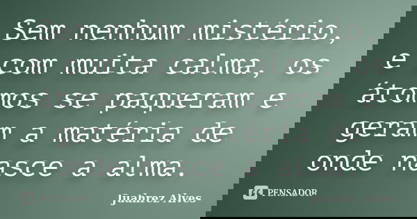 Sem nenhum mistério, e com muita calma, os átomos se paqueram e geram a matéria de onde nasce a alma.... Frase de Juahrez Alves.