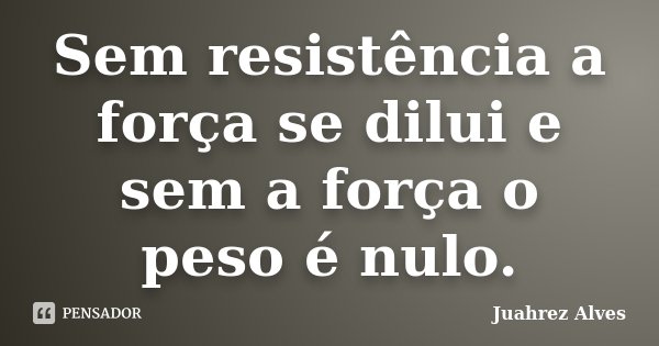 Sem resistência a força se dilui e sem a força o peso é nulo.... Frase de Juahrez Alves.